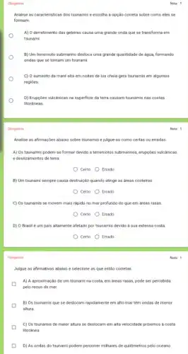 Obrigatória
Obrigatória
Nota: 1
Analise as caracteristicas dos tsunamis e escolha a opção correta sobre como eles se
formam
A) O derretimento das geleiras causa uma grande onda que se transforma em
tsunami.
B) Um terremoto submarino desloca uma grande quantidade de água, formando
ondas que se tornam um tsunami.
C) O aumento da maré alta em noites de lua cheia gera tsunamis em algumas
regiōes.
D) Erupçōes vulcânicas na superficie da terra causam tsunamis nas costas
litoráneas.
Nota: 1
Analise as afirmações abaixo sobre tsunamis e julgue-as como certas ou erradas
A) Os tsunamis podem se formar devido a terremotos submarinos, erupções vulcánicas
e deslizamentos de terra.
Certo Errado
B) Um tsunami sempre causa destruição quando atinge as areas costeiras.
Certo Errado
C) Os tsunamis se movem mais rápido no mar profundo do que em áreas rasas
Certo Errado
D) O Brasil é um pais altamente afetado por tsunamis devido à sua extensa costa.
Certo Errado
Obrigatória
Julgue as afirmativas abaixo e selecione as que estão corretas
A) A aproximação de um tsunami na costa em dreas rasas, pode ser percebida
pelo recuo do mar.
B) Os tsunamis que se deslocam rapidamente em alto mar têm ondas de menor
altura.
C) Os tsunamis de maior altura se deslocam em alta velocidade próximos a costa
litoránea.
D) As ondas do tsunami podem percorrer milhares de quilômetros pelo oceano.
Nota: 1