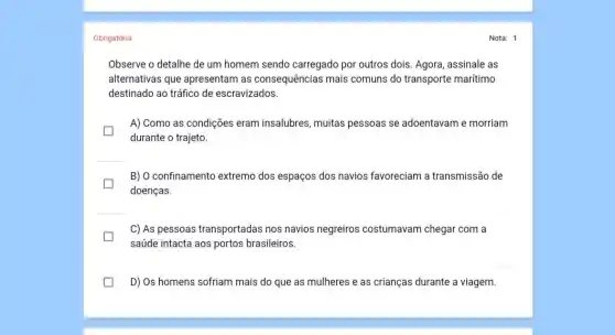 Obrigatória
Observe o detalhe de um homem sendo carregado por outros dois. Agora assinale as
alternativas que apresentam as consequências mais comuns do transporte marítimo
destinado ao tráfico de escravizados.
A) Como as condições eram insalubres, muitas pessoas se adoentavam e morriam
durante o trajeto.
B) O confinamento extremo dos espaços dos navios favoreciam a transmissão de
doenças.
C) As pessoas transportadas nos navios negreiros costumavam chegar com a
saúde intacta aos portos brasileiros.
D) Os homens sofriam mais do que as mulheres e as crianças durante a viagem.
Nota: 1