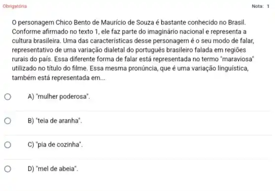 Obrigatória
personagem Chico Bento de Maurício de Souza é bastante conhecido no Brasil.
Conforme afirmado no texto 1, ele faz parte do imaginário nacional e representa a
cultura brasileira. Uma das características desse personagem é o seu modo de falar,
representativo de uma variação dialetal do português brasileiro falada em regiōes
rurais do país. Essa diferente forma de falar está representada no termo "maraviosa
utilizado no titulo do filme. Essa mesma pronúncia, que é uma variação linguística,
também está representada em __
A) "mulher poderosa".
B) "teia de aranha".
C) "pia de cozinha".
D) "mel de abeia".
Nota: 1