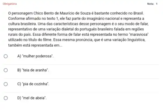 Obrigatória
personagem Chico Bento de Mauricio de Souza é bastante conhecido no Brasil.
Conforme afirmado no texto 1, ele faz parte do imaginário nacional e representa a
cultura brasileira. Uma das características desse personagem é o seu modo de falar,
representativo de uma variação dialetal do português brasileiro falada em regiōes
rurais do país. Essa diferente forma de falar está representada no termo "maraviosa
utilizado no título do filme. Essa mesma pronúncia, que é uma variação linguística,
também está representada em __
A) "mulher poderosa".
B) "teia de aranha".
C) "pia de cozinha".
D) "mel de abeia".
Nota: 1