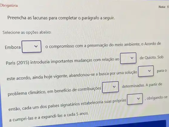 Obrigatória
Preencha as lacunas para completar o parágrafo a seguir.
Selecione as opções abaixo:
Embora square  o compromisso com a preservação do meio ambiente o Acordo de
Paris (2015) introduzia importantes mudanças com relação ao
square  de Quioto. Sob
este acordo, ainda hoje vigente, abandonou-se a busca por uma solução
square  para 0
problema climático, em benefício de contribuições
square 
determinadas. A partir de
então, cada um dos países signatários estabeleceria suas próprias
square  , obrigando-se
a cumpri-las e a expandi-las a cada 5 anos.