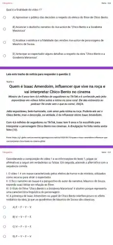 Obrigatória
Qualé a finalidade do video 1?
A) Aproximar o público das decisões a respeito do elenco do filme de Chico Bento.
B) Anunciar o desfecho narrativo do live-action de "Chico Bento e a Goiabeira
Maraviosa".
C) Analisar a estética e a fidelidade das versões live-action de personagens de
Mauricio de Sousa.
D) Antecipar ao espectador alguns detalhes a respeito da obra "Chico Bento e a
Goiabeira Maraviosa".
Leia este trecho de notícia para responder à questão 2:
TEXTO 1
Quem é Isaac Amendoim influencer que vive na roça e
vai interpretar Chico Bento no cinema
Mineiro de 9 anos tem 4,6milhoos de seguidores no Tik Tok e é conhecido pelo jeito
espontâneo em videos fofos sobre a rotina na zona rural. Ele deu entrevista ao
podcast 'De onde vem o que eu como , OUCA
Jeito espontâneo, bem -humorado, com amor pela rotina na roça. Poderia até ser o
Chico Bento, mas a descrição, na verdade, é do influencer mirim Isaac Amendoim.
Com 4,6 milhões de seguidores no TikTok, Isaac tem 9 anos e foi escolhido para
interpretar o personagem Chico Bento nos cinemas A divulgação foi feita nesta sexta-
feira (10).
Fonte: https://g1.globo com/economia/agronegocios/noticia /2023/03/10/quem-e-isaac-amendoim-influencer-que-
val-interpretar-chico-bento-no -cinema.ghtml
Obrigatória
Considerando a composição do vídeo 1 e as informações do texto 1, julgue as
afirmativas a seguir em verdadeiras ou falsas. Em seguida, assinale a alternativa com a
sequência correta.
I. O vídeo 1 é um teaser caracterizado pelos efeitos de humor e de mistério, utilizados
como recurso para atrair o espectador
II. O foco narrativo do teaseré a perspectiva do autor da narrativa, Mauricio de Souza,
expondo suas ideias em relação ao filme.
III. O título do filme "Chico Bento e a Goiabeira Maraviosa"é atrativo porque representa
uma característice linguistica do personagem.
IV. A presença de Isaac Amendoim no papel de Chico Bento interfere pouco no efeito
midiático da obra, já que os quadrinhos de Mauricio de Sousa são clássicos.
A) F-F-V-V.
B) V-V-F-F.
C) V-F-V-F.
D) F-V-F-V.