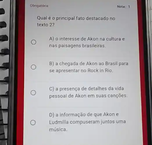 Obrigatória
Qual éo principal fato destacado no
texto 2?
A) o interesse de Akon na cultura e
nas paisagens brasileiras.
B) a chegada de Akon ao Brasil para
se apresentar no Rock in Rio.
C) a presença de detalhes da vida
pessoal de Akon em suas cançōes.
D) a informação de que Akon e
Ludmilla compuseram juntos uma
música.
Nota: 1