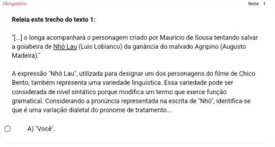 Obrigatória
Releia este trecho do texto 1:
[..] o longa acompanhará o personagem criado por Mauricio de Sousa tentando salvar
a goiabeira de Nhô Lau (Luis Lobianco) da ganância do malvado Agripino (Augusto
Madeira)."
A expressão "Nhô Lau , utilizada para designar um dos personagens do filme de Chico
Bento, também representa uma variedade linguistica . Essa variedade pode ser
considerada de nível sintático porque modifica um termo que exerce função
gramatical. Considerando a pronúncia representada na escrita de "Nhô , identifica-se
que é uma variação dialetal do pronome de tratamento __
A) "Você".
Nota: 1