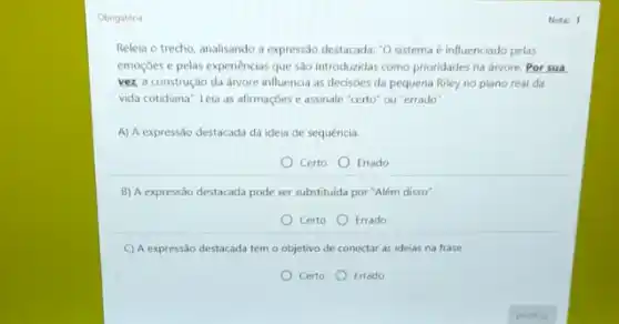 Obrigatória
Releia o trecho, analisando a expressão destacada: "O sistema é influenciado pelas
emoçóes e pelas experiencias que são introduzidas como prioridades na arvore. Por sua
vez a construção da arvore influencia as decisioes da pequena Riley no plano real da
vida cotidiana". Leia as afirmaçóes e assinale "certo ou "errado".
A) A expressão destacada dá ideia de sequência.
Certo Errado
B) A expressão destacada pode ser substituida por "Além disso".
Certo Errado
C) A expressão destacada tem o objetivo de conectar as ideias na frase.
Certo Errado
Nota: 1