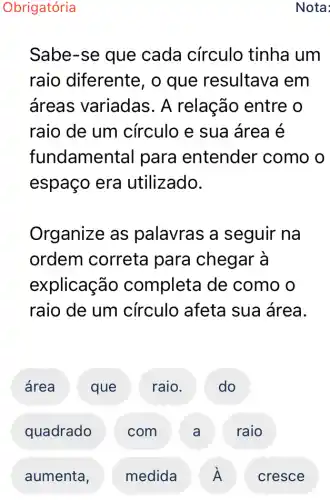 Obrigatória
Sabe-se que cada círculo tinha um
raio diferente , o que resultava em
áreas variadas . A relação entre o
raio de um círculo e sua área é
fundamen tal para entender como o
espaço era utilizado.
Organize as palavras a seguir na
ordem correta para chegar à
explicação completa de como o
raio de um circulo afeta sua área.
área ' que I raio. D
quadrado com . A raio
Nota: