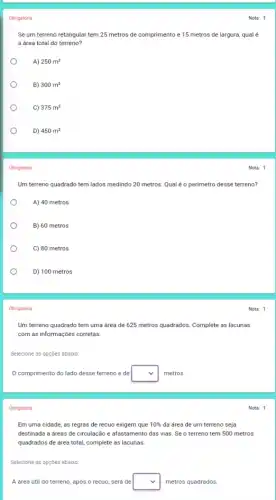Obrigatória
Se um terreno retangular tem 25 metros de comprimento e 15 metros de largura, qual é
a drea total do terreno?
A) 250m^2
B) 300m^2
C) 375m^2
D) 450m^2
Obrigatória
Um terreno quadrado tem lados medindo 20 metros Qual é o perimetro desse terreno?
A) 40 metros
B) 60 metros
C) 80 metros
D) 100 metros
Obrigatória
Um terreno quadrado tem uma área de 625 metros quadrados. Complete as lacunas
com as informações corretas.
Selecione as opções abaixo:
comprimento do lado desse terreno é de square  metros.
Obrigatória
Em uma cidade, as regras de recuo exigem que 10%  da área de um terreno seja
destinada a dreas de circulação e afastamento das vias. Se o terreno tem 500 metros
quadrados de área total complete as lacunas:
Selecione as opções abaixo:
A área útil do terreno, após o recuo , será de square  metros quadrados.
Nota: 1
Nota: 1
Nota: 1
Nota: 1