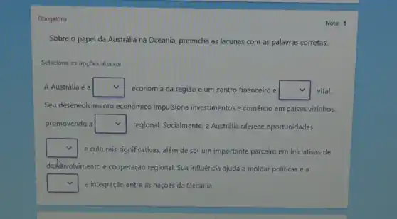 Obrigatória
Sobre o papel da Austrália na Oceania preencha as lacunas com as palavras corretas.
Selecione as opções abaixo:
A Austrália é a square  economia da região e um centro financeiro e square  vital.
Seu desenvolvimento econômico impulsiona investimentos e comércio em países vizinhos,
promovendo a square  regional. Socialmente, a Austrália oferece oportunidades
square  e culturais significativas, além de ser um importante parceiro em iniciativas de
destonvolvimento e cooperação regional. Sua influência ajuda a moldar políticas e a
square  a integração entre as naçōes da Oceania.
Nota: 1