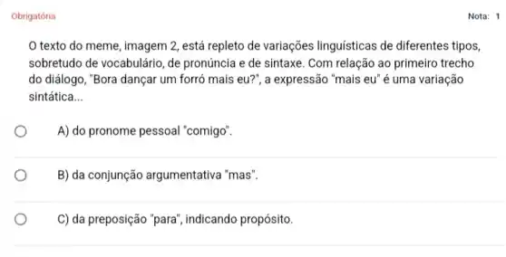 Obrigatória
texto do meme , imagem 2, está repleto de variações linguísticas de diferentes tipos,
sobretudo de vocabulário, de pronúncia e de sintaxe . Com relação ao primeiro trecho
do diálogo, "Bora dançar um forró mais eu?", a expressão "mais eu é uma variação
sintática __
A) do pronome pessoal "comigo".
B) da conjunção argumentativa "mas".
C) da preposição "para ", indicando propósito.
Nota: 1