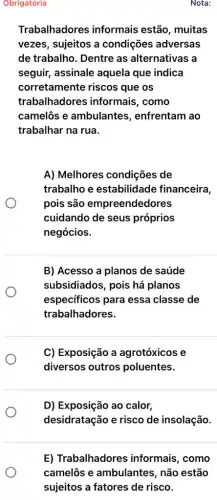 Obrigatória
Trabalhadores informais estão , muitas
vezes, sujeitos a condições adversas
de trabalho. Dentre as alternativas a
seguir, assinale aquela que indica
corretamente riscos que os
trabalhadores informais, como
camelôs e ambulantes , enfrentam ao
trabalhar na rua.
A) Melhores condições de
trabalho e estabilidade financeira,
pois são empreendedores
cuidando de seus próprios
negócios.
B) Acesso a planos de saúde
subsidiados, pois há planos
especificos para essa classe de
trabalhadores.
C) Exposição a agrotóxicos e
diversos outros poluentes.
D) Exposição ao calor,
desidratação e risco de insolação.
E) Trabalhadores informais, como
camelôs e ambulantes , não estão
sujeitos a fatores de risco.
Nota: