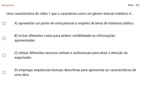 Obrigatória
Uma característica do vídeo 1 que o caracteriza como um gênero textual midiático é..
A) apresentar um ponto de vista pessoal a respeito de tema de interesse público.
B) incluir diferentes vozes para atribuir credibilidade às informações
apresentadas.
C) utilizar diferentes recursos verbais e audiovisuais para atrair a atenção do
espectador.
D) empregar sequências textuais descritivas para apresentar as características de
uma obra.
Nota: 0.5