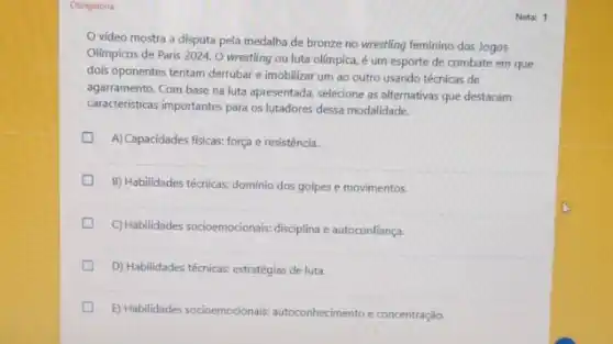 Obrigatória
vídeo mostra a disputa pela medalha de bronze no wrestling feminino dos Jogos
Olimpicos de Paris 2024 O wrestling ou luta olimpica, é um esporte de combate em que
dois oponentes tentam derrubar e imobilizar um ao outro usando técnicas de
caracteristicas importanties butta ap lutadores dessa modalidade.
agarramento.Com base na luta apresentada, selecione as alternativas que destacam
A) Capacidades fisicas: força e resistência.
D
B) Habilidades técnicas: dominio dos golpes e movimentos.
C)Habilidades socioemocionais: disciplina e autoconfiança.
D) Habilidades técnicas: estratégias de luta.
D E) Habilidades socioemocionais:autoconhecimento e concentração
Nota: 1