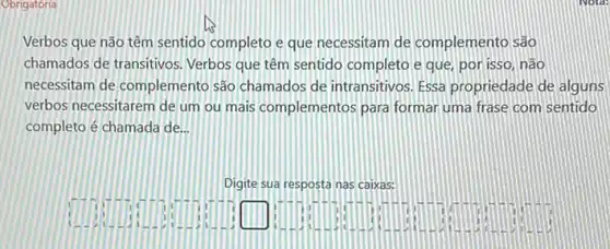 Obrigatória
Verbos que não têm sentido completo eque necessitam de complemento são
chamados de transitivos Verbos que têm sentido completo e que, por isso, não
necessitam de complemento são chamados de intransitivos Essa propriedade de alguns
verbos necessitarem de um ou mais complementos para formar uma frase com sentido
completo é chamada de __
Digite sua resposta nas Caixas:
square