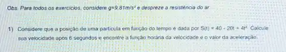 Obs. Para todos os exercicios, considere g=9,81m/s^2 e despreze a resisténcia do ar
1) Considere que a posição de uma particula em função do.tempo é dada por S(t)=40-20t+4t^2 Calcule
sua velocidade apos 6 segundos e encontre a função horária da velocidade e o valor da aceleração.