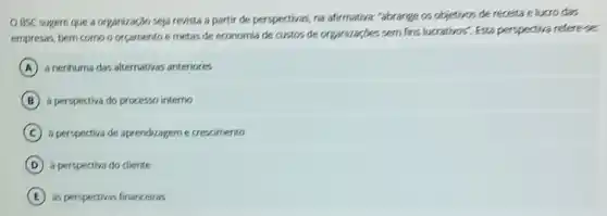 OBSC sugere que a organização seja revista a partir de perspectivas na afirmativa, "abrange os objetivos de receita e lucro das
empresas, bem como o orcamento e metas de economia de custos de organizaçbes sem fins lucrativos". Esta perspectiva referese.
A a nenhuma das alternativas anteriores
B a perspectiva do processo interno
C a perspectiva de aprendizagem e crescimento
D a perspectiva do diente
E as perspectivas financeiras