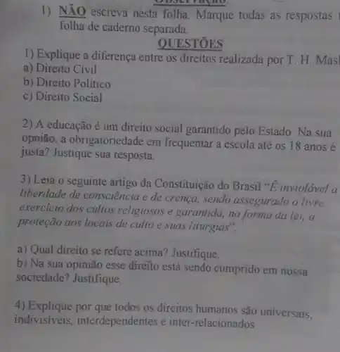 Obscrratao
1)
NĂO escreva nesta folha. Marque todas as respostas
folha de caderno separada.
STOES
1) Explique a diferença entre os direitos realizada por T. H. Masl
a) Direito Civil
b) Direito Politico
c) Direito Social
2) A educação é um direito social garantido pelo Estado . Na sua
opnião, a obrigatoried ade em frequentar a escola até os 18 anos é
justa? Justique sua resposta.
3) Leia o seguinte artigo đa Constituição do Brasil *E inviolável a
liberdade de consciencia e de crença, sendo assegurado o livre
exercicio dos cultos religiosos e garantida.na forma da lei,a
proteção aos locais de culto e suas liturgias".
a) Qual direito se refere acima? Justifique.
b) Na sua opinião esse direito está sendo cumprido em nossa
sociedade? Justifique.
4) Explique por que todos os direitos humanos são universais,
indivisiveis interdependentes e inter -relacionados.