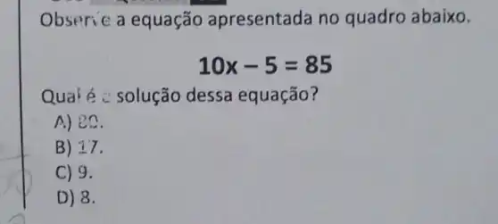 Obseric a equação apresentada no quadro abaixo.
10x-5=85
Qua'é c solução dessa equação?
A) ec
B) 17
C) 9.
D) 8.