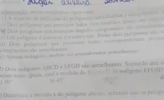 Observacao: deixar os calculos egistrados
1) A respeito da definição de poligonos semelhantes e congruentes. a
a) Dois poligonos que possuem lados com medidas iguais sao semell
b) Dois poligonos que possuem ângulos congruentes sao semelhantes
c) Um poligono e convexo c o outro não. Esses dois poligonos sao se
d) Dois poligonos que possuem lados correspondentes propo
congruentes sao semethantes.
c) Apenas triângulos podem ser considerados semelhantes.
2) Dois poligonos ABCD e EFGH são semelhantes. Supondo que o
ejam todos iguais, qual a medida do finistio
1 do poligono EFGH?
) 30^circ 
b) 45^circ 
) Determine a medida x do poligono abaixo sabendo que os poligo