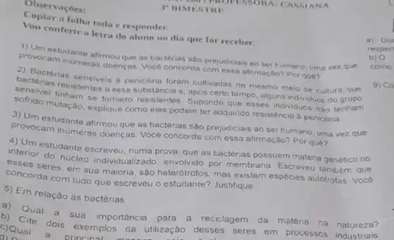 Observaçōes:
a folha toda e responder.
3" BIMESTRE
conferir a letra do aluno no dia que for receber.
prover estudante afirmou que as bactérias sâo prejudiciais ao ser humano uma vez que
provocam inumeras doencas. Voce concorda com essa alirmação? Por qué?
2) Bactèrias
bactérias ras sensiveis a penicilina foram cultivadas no mesmo meio de cultura
resistentes a essa substância e, após certo tempo alguns individuos do
sofrido mutação, explque como eles podem ter adquirido resistência à penicilina.
3) Um estudante afirmou que as bactérias são prejudiciais ao ser humano uma vez que
provocam inúmeras doenças Vocé concorda com essa afirmação? Por quê?
a) mestudante escreveu numa prova, que as bactérias possuem materia genético no
interior do nucleo individually ado, envolvido por membrana Escreveu também que
esses seres, em sua maioria, são heterótrofos, mas existem espécies autotrofas. Vocé
concorda com tudo que escreveu o estudante? Justifique.
5) Em relação às bactérias:
a) Qual a sua importância para a reciclagem da matéria na natureza?
c)Qual a exemp los da utilização desses Cite dois exemplos da utilização desses seres em processos industriais.
a) Que
respec
b) 0
como
9) Co