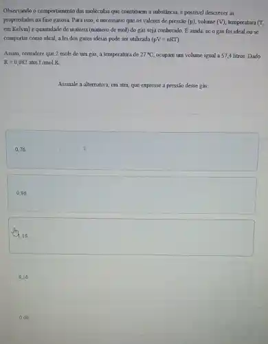 Observando o comportamento das moléculas que constituem a substância.é possivel descrever as
propriedades na fase gasosa. Para isso, 6 necessário que os valores de pressão (p) volume (V) temperatura (T,
em Kelvin) e quantidade de matéria (número de mol) do gás seja conhecido. E ainda, se o gás foi ideal ou se
comportar como ideal , a lei dos gases ideias pode ser utilizada (pV=nRT)
Assim, considere que 2 mols de um gás , à temperatura de 27^circ C ocupam um volume igual a 57,4 litros. Dado
R=0,082atmcdot L/molK
Assinale a alternativa.em atm, que expresse a pressão desse gás.
square 
0,86
1,16
8,16
0,66