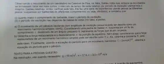 Observando o movimento de um candelabro na Catedral de Pisa, na Itália , Galileu notou que, embora os movimentos
se tornassem cada vez mais curtos, o intervalo de tempo de cada balanço (ou periodo de oscilação) permanecia o
mesmo. Galileu resolveu, então, verifica este fato. Ele fez uma série de experiências usando pedras de diferentes
pesos, suspensas por barbantes de diferentes comprimentos (ou seja e constatou que:
(i) quanto maior o comprimento do barbante, maior o período de oscilação;
(ii) o periodo de oscilação nao depende da massa do corpo (no caso, a pedra).
a) O movimento de um pêndulo oscilando com amplitude de oscilação pequena pode ser descrito como um
movimento harmônico simples (MHS) Considerando uma pedra de massa m suspensa por um fio de
comprimento L deslocado de um ângulo pequeno
Theta  represente as forças que atuam na pedra.
b) Obtenha a força restauradora e o deslocamento x da posição de equilibrio Além disso, considerando que a força
restauradora de um harmônico simples pode ser escrita como
F=-Kx obtenha a constante K para
este caso. Finalmente usando a equação do período para um movimento harmônico
T=2pi (m/K)^1/2 obtenha a
equação do período para o pêndulo.
TEXTO PARA A PROXIMA QUESTÃO:
Na resolução, use quando necessário:
g=10m/s^2,pi =3,14,c=3,0times 10^8m/s