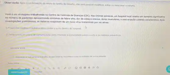 Observação: Após a confirmação do envio da tarefa do Desafio, não será possivel modificar, editar ou reescrever a mesma.
Vocêé é um virologista trabalhando no Centro de Controle de Doenças (CDC)Nas ultimas semanas, um hospital local relatou um aumento significativo
no número de pacientes apresentando sintomas de febre alta, dor de cabeça intensa, dores musculares, e uma erupção cutôneo caracteristica Após
investigações preliminares, os médicos suspeitam de um novo virus transmitido por via aérea.
1) Proponha medidas imediatas para conter o surto dentro do hospital.
2) Desenvolva um plano de comunicação para informar a comunidade sobre o surto e as medidas preventivas.
Adicionar envio
Este envio é meu próprio trabalho, exceto onde eu reconheco	do trabalho de outras pessoas
Texto online