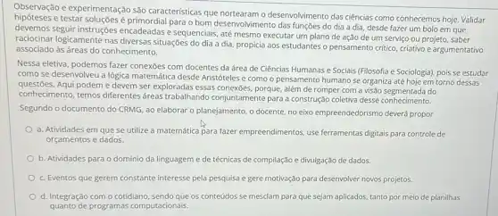 Observação e experimentação são características que desenvolvimento das ciências como conhecemos hoje. Validar
e testar soluções é primordial para o bom desenvolvimento das funções do dia a dia, desde fazer um bolo em que
devemos seguir instruções encadeadas e sequenciais, até mesmo executar um plano de ação de um serviço ou projeto, saber
raciocinar logicamente nas diversas situações do dia a dia, propicia aos estudantes o pensamento critico criativo e argumentativo
associado às áreas do conhecimento.
Nessa eletiva, podemos fazer conexōes com docentes da área de Ciências Humanas e Sociais (Filosofia e Sociologia), pois se estudar
como se desenvolveu a lógica matemática desde Aristóteles e como o pensamento humano se organiza até hoje em torno dessas
questōes. Aqui podem e devem ser exploradas essas conexōes porque, além de romper com a visão segmentada do
conhecimento, temos diferentes dreas trabalhando conjuntamente para a construção coletiva desse conhecimento.
Segundo o documento do CRMG, ao elaborar o planejamento, o docente, no eixo empreendedorismo deverá propor
a. Atividades em que se utilize a matemática para fazer empreendimentos, use ferramentas digitais para controle de
orçamentos e dados.
b. Atividades para o domínio da linguageme de técnicas de compilação e divulgação de dados.
c. Eventos que gerem constante interesse pela pesquisa e gere motivação para desenvolver novos projetos.
d. Integração com o cotidiano, sendo que os conteúdos se mesclam para que sejam aplicados, tanto por meio de planilhas
quanto de programas computacionais.