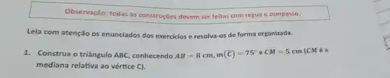 Observação:todas as construções devem ser feitas com régua e compasso.
Leia com atenção os enunciados dos exercicios e resolva-os de forma organizada.
1.Construa o triângulo ABC conhecendo AB=8cm,m(hat (C))=75^circ eCM=5cm
(CM é a
mediana relativa ao vértice C).