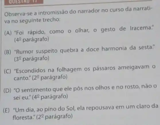 Observa-se a intromissão do narrador no curso da narrati-
va no seguinte trecho:
(A) "Foi rápido como o olhar o gesto de Iracema."
4^circ  parágrafo)
(B) "Rumor suspeito quebra a doce harmonia da sesta."
3xlongequal (circ ) parágrafo)
(C)"Escondidos na folhagem os pássaros ameigavam o
canto." 20 parágrafo)
(D) "O sentimento que ele pôs nos olhos e no rosto, não o
sei eu." 4^circ  parágrafo)
(E) "Um dia , ao pino do Sol ela repousava em um claro da
floresta." 12^circ  parágrafo)