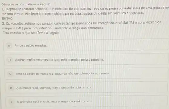 Observe as afirmativas a seguir:
1. Carpooling (carona solidária)é o conceito de compartilhar seu carro para acomodar mais de uma pessoa ao
mesmo tempo, eliminando a necessidade de os passageiros dirigirem em veiculos separados.
ENTÃO
2. Os veiculos autônomos contam com sistemas avancados de inteligência artificial (IA)e aprendizado de
máquina (ML) para 'entender seu ambiente e reagir aos comandos.
Está correto o que se afirma a seguir:
A Ambas estão erradas.
B Ambas estão corretas e a segunda complementa a primeira.
C Ambas estão corretas e a segunda nào complementa a primeira.
D A primeira está correta mas a segunda está errada.
E A primeira está errada mas a segunda está correta.