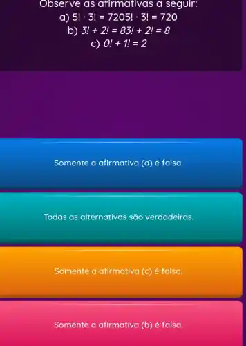 Observe as afirmativas a seguir:
5!cdot 3!=7205!cdot 3!=720
b) 3!+2!=83!+2!=8
c) 0!+1!=2
Somente a afirmativa (a) é falsa.
Todas as alternativas são verdadeiras.
Somente a afirmativa (c) é falsa.
Somente a afirmativa (b) é falsa.