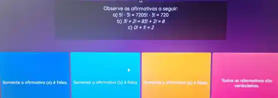 Observe as afirmativas a seguir:
a) 5!cdot 3!=7205!cdot 3!=720
b) 3!+2!=83!+2!=8
C) 0!+1!=2
Somente afirmativa (a) é folsa.
Somente afirmativa (b) é falsa
Somente a afirmativa (c) é falsa.
Todas as alternativas são
verdadeiras.