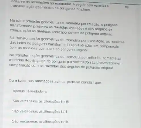 Observe as alirmaçoes apresentadas a seguir com relação a
4) transformação geométrica đề poligonos no plano.
Na transformação geométrica de isometria por rotação, o poligono
transformado preserva as medidas dos lados e dos ângulos em
comparação às medidas correspondentes do poligono original.
Na transformação geométrica de isometria por translação, as medidas
dos lados do poligono transformado são alteradas em comparação
com as medidas dos lados do poligono original;
Na transformação geométrica de isometria por reflexáo, somente as
medidas dos ângulos do poligono transformado são preservadas em
comparação com as medidas dos ángulos do poligono original.
Com base nas afirmações acima, pode-se concluir que:
Apenas Ié verdadeira.
Sao verdadeiras as afirmações II e III.
Sao verdadeiras as alirmaçôes LeII
São verdadeiras as afrmaçôes le III.