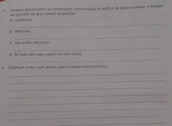 Observe atentamente as informações apresentadas no gráfico da página anterior e indique
um periodo em que o preço da gasolina
a) aumentou.
__
b) diminuiu.
__
c) não sofreu alteração.
__
d) foi mais alto que o preço do óleo diesel.
__
Explique como vocé pensou para localizar esses periodos.
__