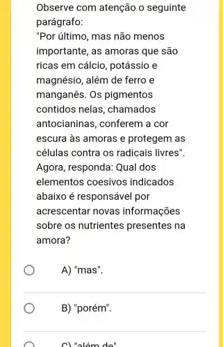 Observe com atenção o seguinte
parágrafo:
"Por último , mas não menos
importante, as amoras que são
ricas em cálcio , potássio e
magnésio, além de ferro e
manganês. Os pigmentos
contidos nelas , chamados
antocianinas ; conferem a cor
escura às amoras e protegem as
células contra os radicais livres".
Agora , responda: Qual dos
elementos coesivos indicados
abaixo é responsável por
acrescentar novas informações
sobre os nutrientes presentes na
amora?
A) "mas".
B) "porém".
C) "alóm do"