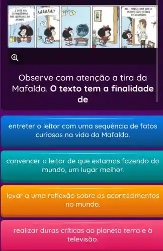 Observe com atenção a tira da
Mafalda. O texto tem a finalidade
de
entreter o leitor com uma sequência de fatos
curiosos na vida da Mafalda.
convencer o leitor de que estamos fazendo do
mundo, um lugar melhor.
levar a uma reflexāo sobre os acontecimentos
no mundo.