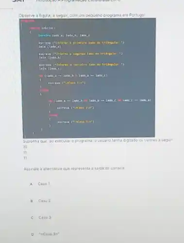 Observe a figura, a segur com um pequeno programa em Portugol
inicio()
b. lasa c
laso do trifinglo: ")
lada da trikrgulo: ")
a tercelro lade da
1200 (C)
( - 2ado
Suponha Que, 30 executar o programa ousuario tenha dig tado os va lores a segu
11
Assinale a alternativa que representa a saida do console
A Caso 1
B Caso 2
C Caso 3
D "nCaso 3n^ast