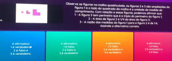 Observe as figuras na malha quadriculada. As figuras 2 e 3 são ampliações da
figura 1 e o lado do quadrado da malha é a unidade de medida de
comprimento. Com relação a essas figuras, podemos afirmar que:
1 - A figura 3 tem perímetro que é o triplo do perímetro da figura 1;
A área de figura 2acute (e)1/4 da área da figura 3:
razão das medidas da figura 1 para a figura 2 é de 1:4:
Assinale a alternativa correta.
A afirmativa:
1é verdadeira
2 é falsa e
3 é verdadeira.
A afirmativa:
1é falsa,
2é falsa e
3 é verdadeira.
A afirmativa:
1é falsa,
2 é verdadeira e
3é verdadeira.
A afirmativa:
1é falsa,
2 é verdadeira e
3 é falsa.