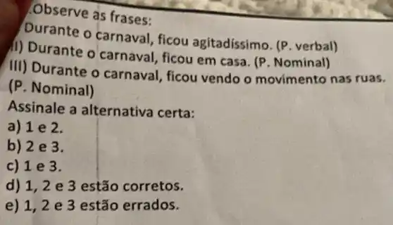 Observe as frases:
Durante o carnava , ficou agitadíssimo . (P. verbal)
il) Durante o carnaval, ficou em casa. (P. Nominal)
III) Durante o carnaval, ficou vendo o movimento nas ruas.
(P. Nominal)
Assinale a alternativa certa:
a) 1 e 2.
b) 2 e 3.
c) 1 e 3.
d) 1,2 e 3 estão corretos.
e) 1,2 e 3 estão errados.