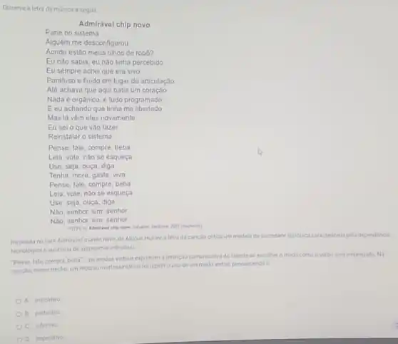 Observe a letra da música a seguir.
Admirável chip novo
Pane no sistema
Alguém me desconfigurou
Aonde estão meus olhos de robó?
Eu nào sabia, eu nào tinha percebido
Eu sempre achei que era vivo
Parafuso e fluido em lugar de articulação
Até achava que aqui batia um coração
Nada é orgânico, é tudo programado
E eu achando que tinha me libertado
Mas lá vêm eles novamente
Eu sei o que vào fazer
Reinstalar o sistema
Pense, fale, compre, beba
Leia, vole, nào se esqueça
Use, seja, ouça, diga
Tenha, more, gaste, viva
Pense, fale, compre, beba
Leia, vote, nào se esqueça
Use, seja, ouça, diga
Nào, senhor, sim, senhor
Nào, senhor, sim, senhor
PitTV in Admiravel chip nowe Sarator Decidek, 200)(tragmento)
Inspirada no livro Admirdvel mundo novo, de Aldous Huxley, a letra da cançdo critica um modelo de sociedade distopica caracterizada pela dependêncla
tecnologica e ausência de autonomia individual.
"Pense, fale, compra, beba'- os modos verbais exprimem a intenção comunicative do falante ao escolher o modo como o verbo será empregado. Na
cançao, nesse trecho, um recurso morfossintatico foi repetir ouso de um modo verbal, prevalecendo o
A. indicativo
B. participlo
C. infinitivo
D. imperativo