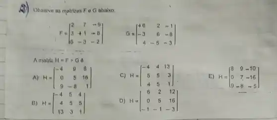 Observe as matrizes F e G abaixo,
F=[} 2&7&-9 3&+1&-8 5&-3&-2 ]
G=[} +6&2&-1 -3&6&-8 4&-5&-3 ]
Amatriz H=F+Gphi 
A) H=[} -4&9&8 0&5&16 9&-8&1 ]
B) H=[} -4&5&4 4&5&5 13&3&1 ]
C) H=[} -4&4&13 5&5&3 4&5&1 ]
D) H=[} 6&2&12 0&5&16 -1&-1&-3 ]
E) H=[} 8&9&-10 0&7&-16 9&-8&-5 ]