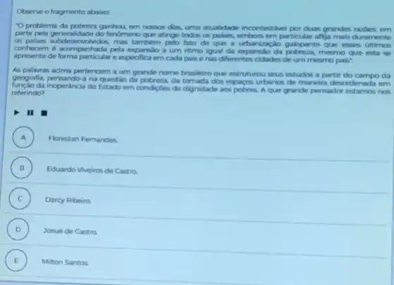 Observe o fragmento ababo:
"O problema da ganhou, em nossos dias uma atualidade incontestivel por duas grandes razoes em
parte pela generalidade do fenomeno que atinge todos os palses, embora em particular aflija mais duramente
as mas também pelo fato de que a urbanização galopante que esses ultimos
conhecem é acompanhada pela expansão a um ritmo igual da expansio da pobreza, mesmo que esta se
apresente de e especifica em cada palse nas diferentes cidades de um mesmo pais".
As palavras acima pertencem a um grande nome brasileiro que estruturou seus estudos a partir do campo da
geografla, pensando-a na questão da pobreza, da tomada dos espacos urbanos de maneira desordenada em
da inoperâncla do Estado em condigoes de dignidade aos pobres. A que grande pensador nos
referindo?
II
A ) Florestan Fernandes
B ) Eduardo Viveiros de Castro
C ) Darcy Ribeiro
D ) Josué de Castro
E Milton Santos .