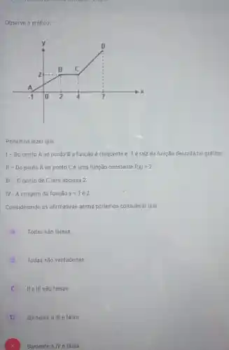 Observe o gráfico:
Podemos dizer que:
1- Do ponto A ao ponto B a função é crescente e -1 é raiz da função descrita no gráfico.
II - Do ponto B ao ponto Cé uma função constante f(x)=2
III - 0 ponto de C tem abcissa 2
IV - A imagem da função x=3 é 2
Considerando as afirmativas acima podemos considerar que:
A
Todas são falsas
B
Todas são verdadeiras.
C
II e III são falsas
D
Somente a III é falsa.
Somente a IV é falsa.