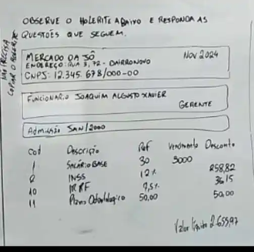 OBSERVE O HPLERITE ABAIVO E RESPONOA AS
A QUESTOÉS QUE SEGUEM.
MERCAOO DA 30
Nav 2024
ENOREC,O:MA 3,72 - OAIARONOVO
CNPS: 12.345. 678 / 000-00 
Funcionatio SOAAUIM ALGUSTO XMUER
GEnemte
Admissi San/2000

 cod & Descritio & }(l)
Rof 
30
 & 
vendmento 
3000
 & Orscont. 
 1 & Sniário Gase & 12 x & & 258,82 
 2 & INSS & 7,5 % & & 36,15 
 10 & IRKF & 50,0 % & & 50,00 
 11 & & & & 


lder linin 265597