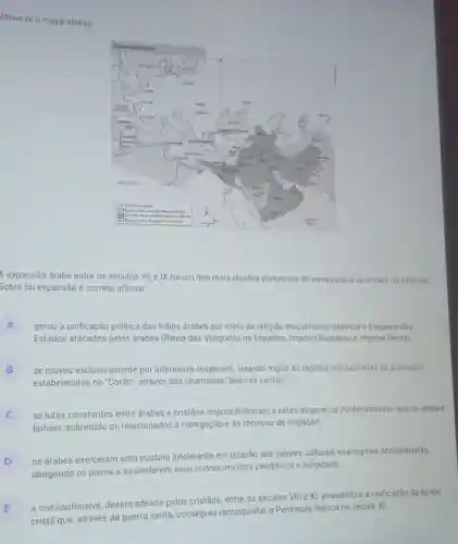 Observe o mapa abaixo
A expansão árabe entre os séculos VII e IX foi um dos mais rápidos processos de conquista já ocorridos na História
Sobre tal expansão é correto afirmar
A gerou a unificação politica das tribos árabes por meio da religião muçulmana/islâmica e fraqueza dos
Estados atacados pelos drabes (Reino dos Visigodos na Espanha Império Bizantino e Império Persa)
B se moveu exclusivamente por interesses religiosos visando impor às regiōes conquistadas os principios
estabelecidos no "Corão , através das chamadas "guerras santas"
c
as lutas constantes entre árabes e cristãos impossibilitaram a estes adquirir os conhecimentos que os árabes
tinham, sobretudo os relacionados à navegação e às técnicas de irrigação
D
os árabes exerceram uma postura intolerante em relação aos valores culturais nas regiōes conquistadas,
obrigando os povos a assimilarem seus conhecimentos cientificos e religiosos
a contraofensiva desencadeada pelos cristãos, entre os séculos VIII e XI, possibilitou a unificação da Igreja
cristã que, através da guerra santa, conseguiu reconquistar a Peninsula Ibérica no século XI.