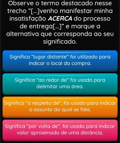 Observe o termo destacado ne sse
trecho "[...]venho manifest ar minha
insatisfação ACER CA do proce SSO
de entrega [ldots ]'' e marque a
alternative a que corresponda ao seu
significado.
Significa "lugar distante" foi utilizado para
indicar o local da compra.
Significa "ao redor de" foi usado para
delimitar uma área.
Significa "a respeito de", foi usado para indicar
assunto do qual se fala.
Significa "por volta de", foi usado para indicar
valor aproximado de uma distância.