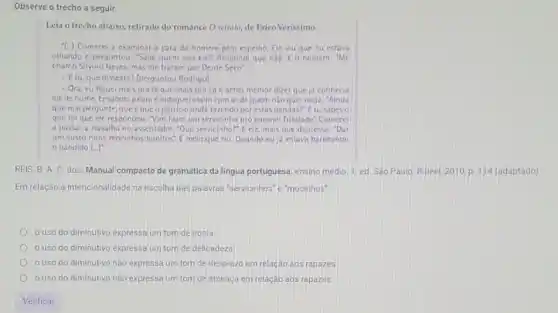 Observe o trecho a seguir.
Leia o trecho abaixo,retirado do romance O retrito, de Erico Verissimo:
(.) Comecei a examinar a cara do homem pelo espelho. Eleviu que cu estava
olhando e perguntou: "Sabe quem sou eu?"Respond que nào. E o homem tme
chamo Silvino Neves, mas me tratam por Dente Seco?
-E tu, que disseste? Iperguntou Rodrigo]
-Ora eu fiquei mais pra lá que mais pra cá c achei meinor dizer queja conhecia
cle de nome. Ensaboe a cara cindague assim com ar de quem nào quer nada -Ainda
que mal pergunte, que éque o patricio anda fazendo por estas bandas? Etu sabes o
que foique ele respondeu; "Vim fazer um servicinho pro coronel Trindade Comece
a passar a navalha no assentador, "Que servicinho?E ele, mais que depressa: "Dar
um susto nuns mocinhos E meio que riu Quando cu ja estava barbeando
bandido (ldots )^7
REIS, B. A. C dos. Manual compacto de gramática da lingua portuguesa ensino medio. 1. ed Sáo Paulo: Rideel, 2010 p. 114 (adaptado)
Em relação à intencionalidade na escolha das palavras "servicinhos"e"mocinhos",
ouso do diminutivo expressa um tom de ironia.
uso do diminutivo expressa um tom de delicadeza
uso do diminutivo não expressa um tom de desprezo em relação aos rapazes
ouso do diminutivo não expressa um tom de ameaça em relação aos rapazes