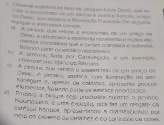 Observe a pintura ao lado de Jacques-Louis David, que re-
trata o assassinato de um ativista e politico francés amigo
ce Davic, que apolava a Revolução Francesa. Em seguida.
marque a alternativa correta.
a) A pintura que retrata o assassinato de um amigo de
David, é rebuscada e apresenta movimento e muitos ele-
mentos decorativos que a tornam dramática e dolorosa,
fazendo parte da estética neoclássica.
b)
A pintura, feita por Caravaggio é um exemplo
chiaroscuro, típico do Barroco.
c) A pintura que retrata o assassinato de um amigo de
David, é simples, estática , com iluminação no per-
sonagem e , apesar de dolorosa , apresenta poucos
elementos, fazendo parte da estética neoclássica.
d)
Embora a pintura seja produzida durante o periodo
Neoclássico, é uma exceção, pois faz um resgate da
estética barroca , apresentando a dramaticidade por
meio do excesso de detalhes e do contraste de cores.