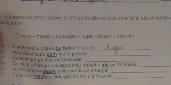 - Observe as preposições destacadas abaixo e escreva qual das relações
cada frase:
Tempo-modo - oposição -lugar - posse -assunto.
a) A professora voltou de Belo Horizonte. __
b) Irei a São Paulo com muita pressa. __
C) Falaram de politica na televisão. __
d) Os alunos fizeram um excelente trabalho até as 10 horas. __
e) A palestra foi sobre a economia de energia. __
f) Lutamos contra a poluição do meio ambiente. __