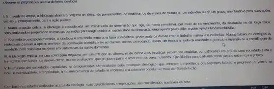 Observe as proposições acerca do tema Ideologia.
I.Em sentindo amplo, a ideologia abarca o conjunto de ideias, de pensamentos,de doutrinas ou de visōes de mundo de um individuo ou de um grupo orientando-o para suas acoes
sociais e , principalmente , para a ação politica.
II. Numa acepção critica,a ideologia é considerada um instrumento de dominação que age, de forma prescritiva por meio do convencimento da dissuasão ou da força física,
conscientizando e preparando as massas oprimidas para reagir contra os mecanismos de dominação empregados pelas elites e pelas igrejas fundamentalistas.
III. Segundo a concepção marxista, a ideologia é concebida como uma falsa consciência , proveniente da divisão entre o trabalho manual e o intelectual . Nessa divisão, OS ideologos ou
intelectuais passam a operar em favor da dominação ocorrida entre as classes sociais , provocando,assim, um mascaramento da realidade e gerando a inversão ou a camuflagem da
realidade para satisfazer os ideais e/ou interesses da classe dominante
his
IV.A ideologia implica, na sua concepção negativa, em assumir que as diferenças de classe e as injustiças sociais são abafadas ou justificadas em prol de uma sociedade justa e
harmônica que busca nos valores éticos, morais e religiosos que pregam a paz e o amor entre os seres humanos, a justificativa para o abismo social cavado entre ricos e pobres.
V. Na maioria das sociedades capitalistas . as desigualdades são ocultadas pelos princípios ideológicos que reforçam a importância dos seguintes fatores: 0 progresso, o "vencer na
vida", 0 individualismo , a propriedade a mínima presença do Estado na economia e a soberania popular por meio da representação
Com base nos estudos realizados acerca da Ideologia , suas caracteristicas e implicações , são considerados aceitáveis os itens: